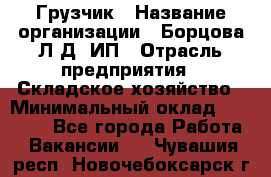 Грузчик › Название организации ­ Борцова Л.Д, ИП › Отрасль предприятия ­ Складское хозяйство › Минимальный оклад ­ 14 000 - Все города Работа » Вакансии   . Чувашия респ.,Новочебоксарск г.